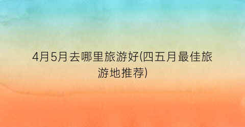 4月5月去哪里旅游好(四五月最佳旅游地推荐)