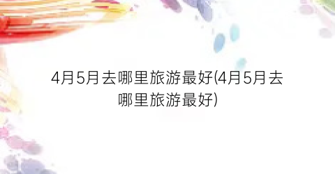 4月5月去哪里旅游最好(4月5月去哪里旅游最好)