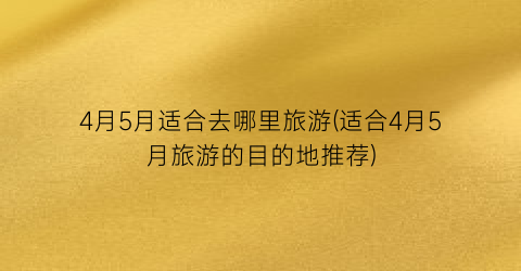 4月5月适合去哪里旅游(适合4月5月旅游的目的地推荐)