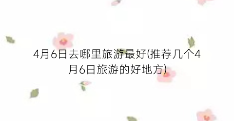 4月6日去哪里旅游最好(推荐几个4月6日旅游的好地方)