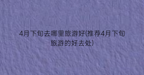 4月下旬去哪里旅游好(推荐4月下旬旅游的好去处)