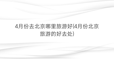 4月份去北京哪里旅游好(4月份北京旅游的好去处)