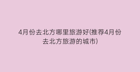 4月份去北方哪里旅游好(推荐4月份去北方旅游的城市)