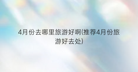 4月份去哪里旅游好啊(推荐4月份旅游好去处)