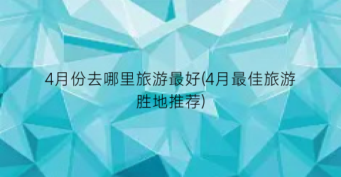 4月份去哪里旅游最好(4月最佳旅游胜地推荐)