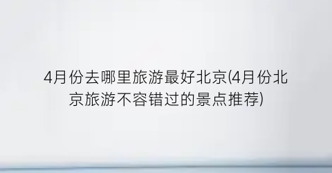 4月份去哪里旅游最好北京(4月份北京旅游不容错过的景点推荐)