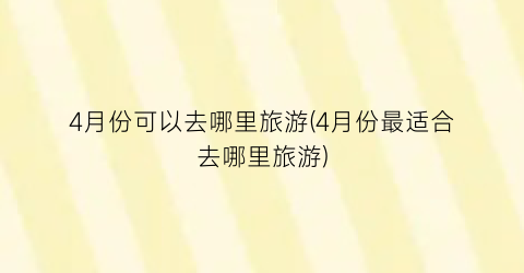 4月份可以去哪里旅游(4月份最适合去哪里旅游)