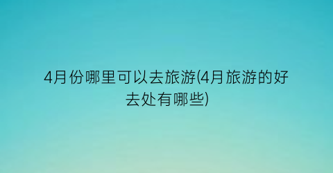 4月份哪里可以去旅游(4月旅游的好去处有哪些)
