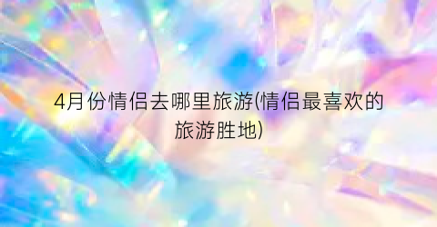 4月份情侣去哪里旅游(情侣最喜欢的旅游胜地)