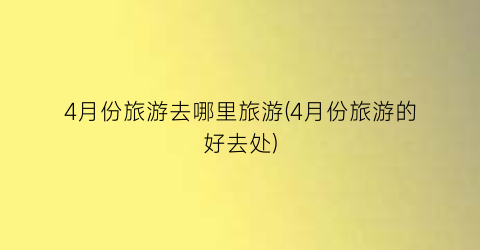 4月份旅游去哪里旅游(4月份旅游的好去处)