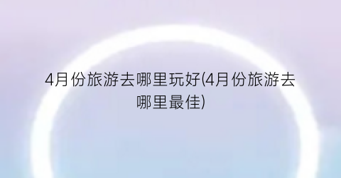 4月份旅游去哪里玩好(4月份旅游去哪里最佳)