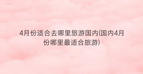 4月份适合去哪里旅游国内(国内4月份哪里最适合旅游)