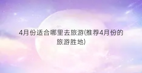 4月份适合哪里去旅游(推荐4月份的旅游胜地)