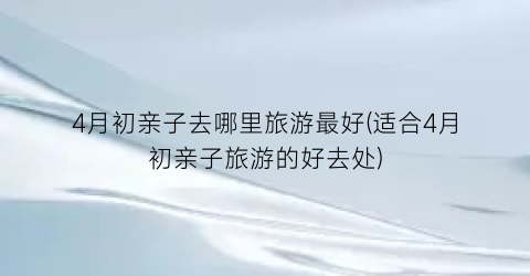 4月初亲子去哪里旅游最好(适合4月初亲子旅游的好去处)