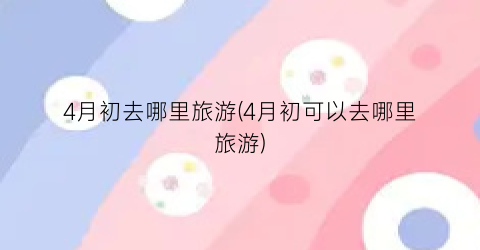 4月初去哪里旅游(4月初可以去哪里旅游)