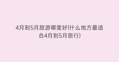 4月到5月旅游哪里好(什么地方最适合4月到5月旅行)
