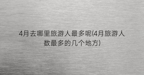 4月去哪里旅游人最多呢(4月旅游人数最多的几个地方)
