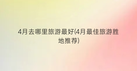4月去哪里旅游最好(4月最佳旅游胜地推荐)