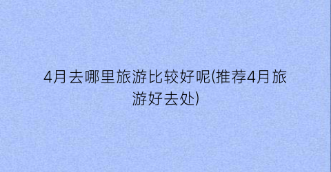 4月去哪里旅游比较好呢(推荐4月旅游好去处)