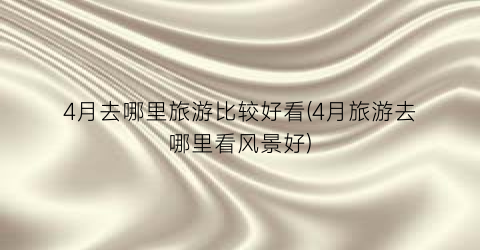 4月去哪里旅游比较好看(4月旅游去哪里看风景好)