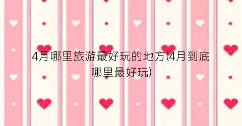 4月哪里旅游最好玩的地方(4月到底哪里最好玩)