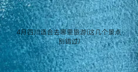 4月四川适合去哪里旅游(这几个景点别错过)