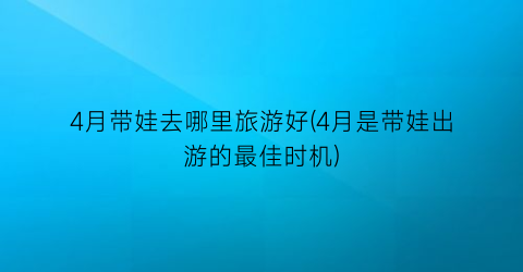 4月带娃去哪里旅游好(4月是带娃出游的最佳时机)