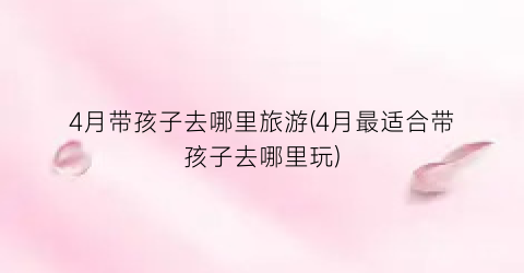 4月带孩子去哪里旅游(4月最适合带孩子去哪里玩)