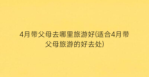 4月带父母去哪里旅游好(适合4月带父母旅游的好去处)