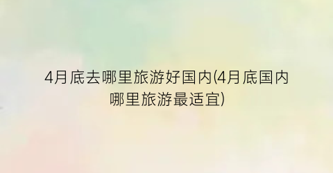 4月底去哪里旅游好国内(4月底国内哪里旅游最适宜)