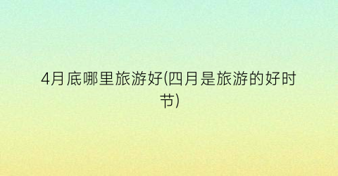 4月底哪里旅游好(四月是旅游的好时节)