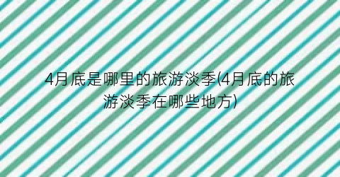 4月底是哪里的旅游淡季(4月底的旅游淡季在哪些地方)