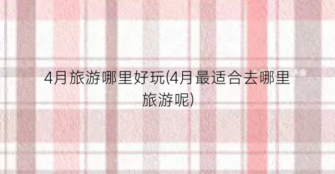 4月旅游哪里好玩(4月最适合去哪里旅游呢)