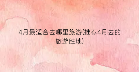4月最适合去哪里旅游(推荐4月去的旅游胜地)