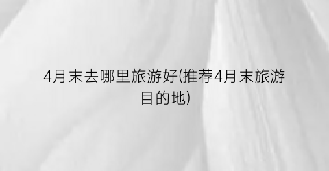 4月末去哪里旅游好(推荐4月末旅游目的地)