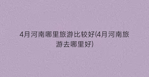 4月河南哪里旅游比较好(4月河南旅游去哪里好)