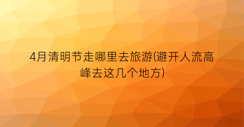 4月清明节走哪里去旅游(避开人流高峰去这几个地方)