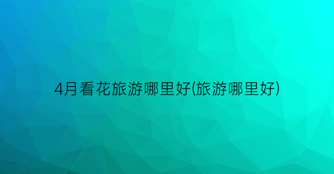 4月看花旅游哪里好(旅游哪里好)