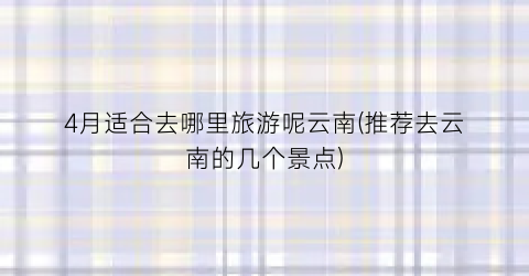 4月适合去哪里旅游呢云南(推荐去云南的几个景点)