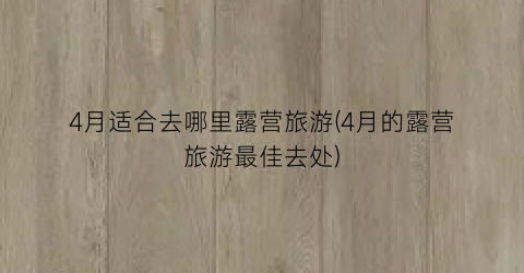 4月适合去哪里露营旅游(4月的露营旅游最佳去处)