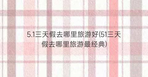 5.1三天假去哪里旅游好(51三天假去哪里旅游最经典)