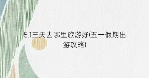 5.1三天去哪里旅游好(五一假期出游攻略)