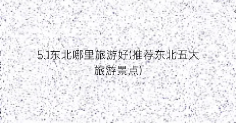 5.1东北哪里旅游好(推荐东北五大旅游景点)