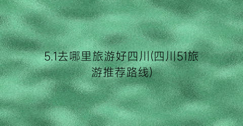 5.1去哪里旅游好四川(四川51旅游推荐路线)