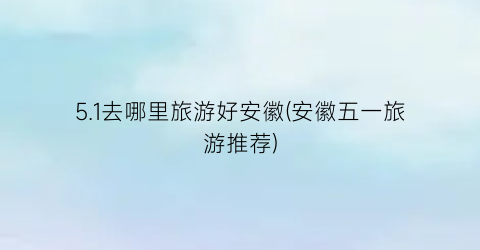 5.1去哪里旅游好安徽(安徽五一旅游推荐)