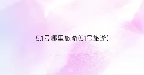 5.1号哪里旅游(51号旅游)