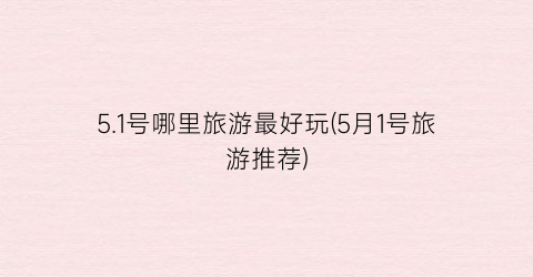 5.1号哪里旅游最好玩(5月1号旅游推荐)