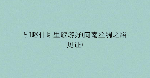 5.1喀什哪里旅游好(向南丝绸之路见证)