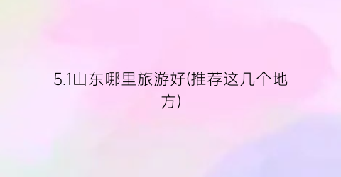 5.1山东哪里旅游好(推荐这几个地方)