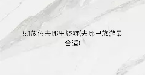 5.1放假去哪里旅游(去哪里旅游最合适)